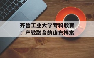 齐鲁工业大学专科教育：产教融合的山东样本