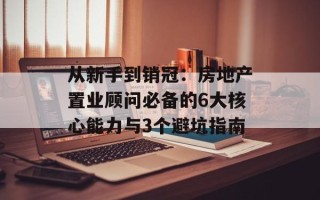 从新手到销冠：房地产置业顾问必备的6大核心能力与3个避坑指南