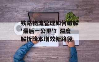 铁路物流管理如何破解'最后一公里'？深度解析降本增效新路径