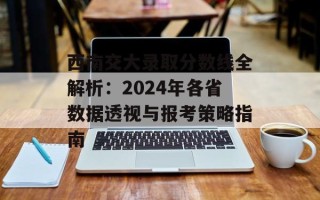 西南交大录取分数线全解析：2024年各省数据透视与报考策略指南