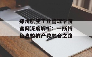 郑州航空工业管理学院官网深度解析：一所特色高校的产教融合之路
