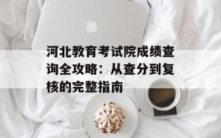 河北教育 *** 院成绩查询全攻略：从查分到复核的完整指南