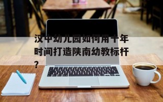 汉中幼儿园如何用十年时间打造陕南幼教标杆？