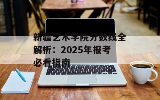 新疆艺术学院分数线全解析：2025年报考必看指南