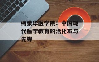 柯隶华医学院：中国现代医学教育的活化石与先锋