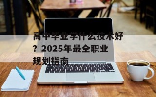 高中毕业学什么技术好？2025年最全职业规划指南