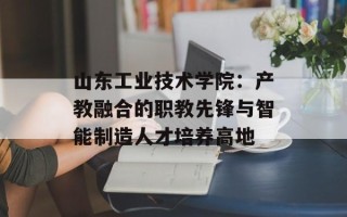 山东工业技术学院：产教融合的职教先锋与智能制造人才培养高地
