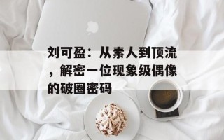 刘可盈：从素人到顶流，解密一位现象级偶像的破圈密码