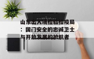 山东出入境检验检疫局：国门安全的忠诚卫士与开放发展的护航者