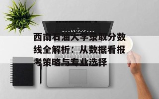 西南石油大学录取分数线全解析：从数据看报考策略与专业选择