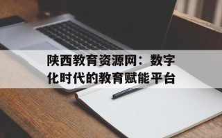 陕西教育资源网：数字化时代的教育赋能平台