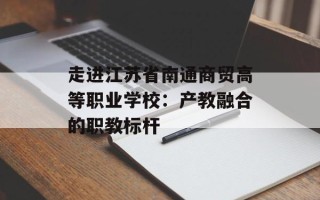 走进江苏省南通商贸高等职业学校：产教融合的职教标杆