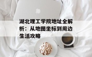 湖北理工学院地址全解析：从地图坐标到周边生活攻略