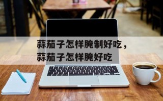 蒜茄子怎样腌制好吃，蒜茄子怎样腌好吃