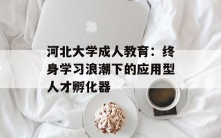 河北大学成人教育：终身学习浪潮下的应用型人才孵化器