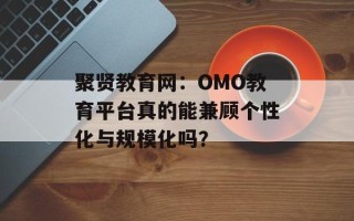 聚贤教育网：OMO教育平台真的能兼顾个性化与规模化吗？