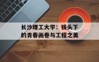 长沙理工大学：镜头下的青春画卷与工程之美