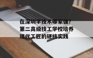在深圳学技术哪家强？第二高级技工学校培养现代工匠的硬核实践