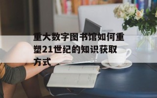 重大数字图书馆如何重塑21世纪的知识获取方式
