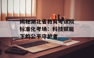 揭秘湖北省教育考试院标准化考场：科技赋能下的公平守护者