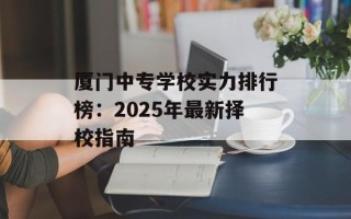 厦门中专学校实力排行榜：2025年最新择校指南