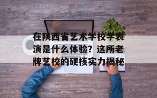 在陕西省艺术学校学表演是什么体验？这所老牌艺校的硬核实力揭秘