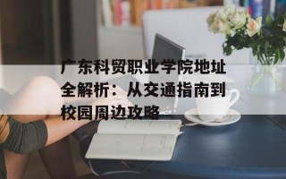 广东科贸职业学院地址全解析：从交通指南到校园周边攻略