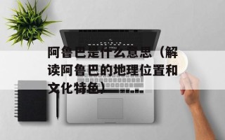 阿鲁巴是什么意思（解读阿鲁巴的地理位置和文化特色）