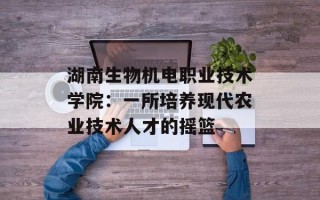 湖南生物机电职业技术学院：一所培养现代农业技术人才的摇篮