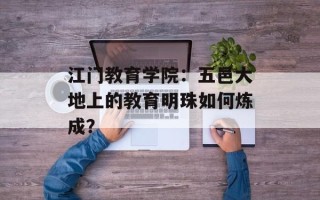 江门教育学院：五邑大地上的教育明珠如何炼成？