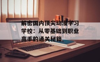 解密国内顶尖动漫学习学校：从零基础到职业高手的通关秘籍