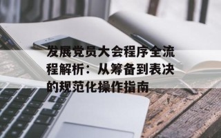 发展党员大会程序全流程解析：从筹备到表决的规范化操作指南