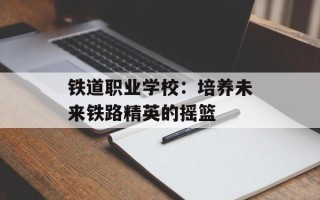 铁道职业学校：培养未来铁路精英的摇篮