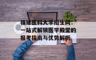 福建医科大学招生网：一站式解锁医学殿堂的报考指南与优势解析