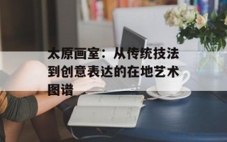 太原画室：从传统技法到创意表达的在地艺术图谱