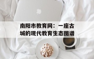 南阳市教育网：一座古城的现代教育生态图谱