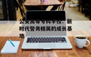 公安高等专科学校：新时代警务精英的成长基地