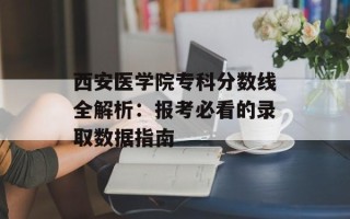 西安医学院专科分数线全解析：报考必看的录取数据指南