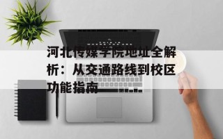 河北传媒学院地址全解析：从交通路线到校区功能指南