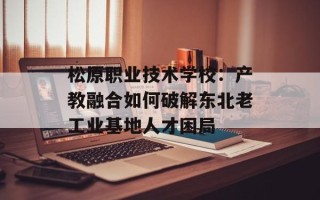 松原职业技术学校：产教融合如何破解东北老工业基地人才困局