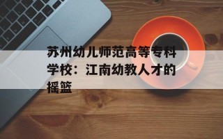 苏州幼儿师范高等专科学校：江南幼教人才的摇篮