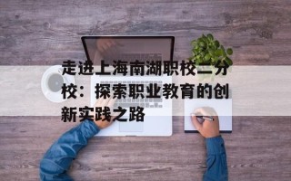 走进上海南湖职校二分校：探索职业教育的创新实践之路