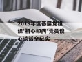 2019年度基层党组织'初心叩问'党员谈心谈话全纪实