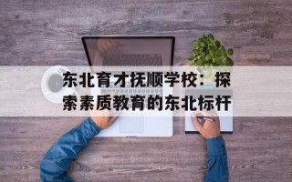 东北育才抚顺学校：探索素质教育的东北标杆