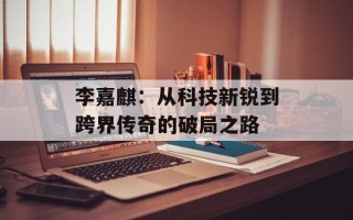 李嘉麒：从科技新锐到跨界传奇的破局之路
