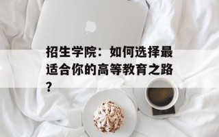 招生学院：如何选择最适合你的高等教育之路？