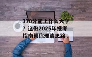 370分能上什么大学？这份2025年报考指南帮你理清思路