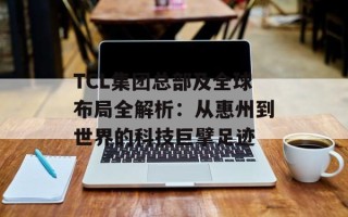 TCL集团总部及全球布局全解析：从惠州到世界的科技巨擘足迹