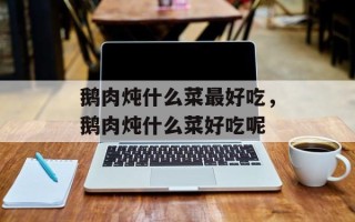 鹅肉炖什么菜最好吃，鹅肉炖什么菜好吃呢