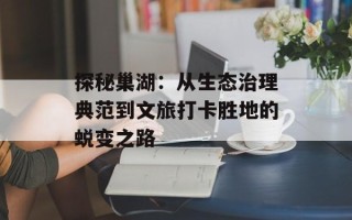探秘巢湖：从生态治理典范到文旅打卡胜地的蜕变之路